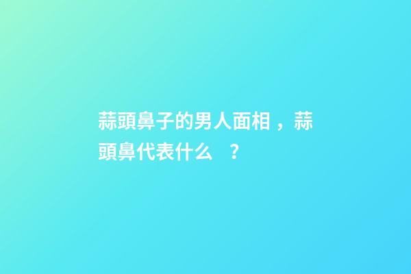 蒜頭鼻子的男人面相，蒜頭鼻代表什么？